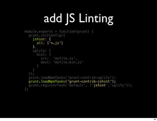 add JS Linting
module.exports = function(grunt) {
   grunt.initConfig({
     jshint: {
        all: ['*.js']
     },
     uglify: {
        dist: {
          src: 'myfile.js',
          dest: 'myfile.min.js'
        }
     }
   });
   grunt.loadNpmTasks('grunt-contrib-uglify');
   grunt.loadNpmTasks('grunt-contrib-jshint');
   grunt.registerTask('default', ['jshint','uglify']);
};




                                                         46
 