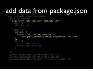 add data from package.json
module.exports = function(grunt) {
   grunt.initConfig({
     pkg: grunt.file.readJSON('package.json'),
     jshint: {
        all: ['*.js']
     },
     uglify: {
       options: {
          banner: '/*! <%= pkg.name %>' +
             ' <%= grunt.template.today("yyyy-mm-dd") %> */n'
        },
        dist: {
           src: 'myfile.js',
           dest: 'myfile.min.js'
        }
     }
   });
   grunt.loadNpmTasks('grunt-contrib-uglify');
   grunt.loadNpmTasks('grunt-contrib-jshint');
   grunt.registerTask('default', ['jshint','uglify']);
};



                                                                 47
 