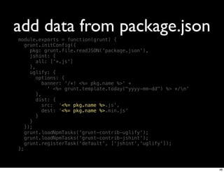 add data from package.json
module.exports = function(grunt) {
   grunt.initConfig({
     pkg: grunt.file.readJSON('package.json'),
     jshint: {
        all: ['*.js']
     },
     uglify: {
        options: {
           banner: '/*! <%= pkg.name %>' +
             ' <%= grunt.template.today("yyyy-mm-dd") %> */n'
        },
        dist: {
           src: '<%= pkg.name %>.js',
           dest: '<%= pkg.name %>.min.js'
        }
     }
   });
   grunt.loadNpmTasks('grunt-contrib-uglify');
   grunt.loadNpmTasks('grunt-contrib-jshint');
   grunt.registerTask('default', ['jshint','uglify']);
};



                                                                 48
 