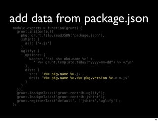 add data from package.json
module.exports = function(grunt) {
   grunt.initConfig({
     pkg: grunt.file.readJSON('package.json'),
     jshint: {
        all: ['*.js']
     },
     uglify: {
        options: {
           banner: '/*! <%= pkg.name %>' +
             ' <%= grunt.template.today("yyyy-mm-dd") %> */n'
        },
        dist: {
           src: '<%= pkg.name %>.js',
           dest: '<%= pkg.name %>.<%= pkg.version %>.min.js'
        }
     }
   });
   grunt.loadNpmTasks('grunt-contrib-uglify');
   grunt.loadNpmTasks('grunt-contrib-jshint');
   grunt.registerTask('default', ['jshint','uglify']);
};



                                                                 49
 