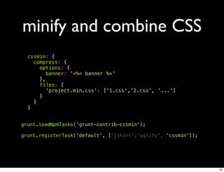 minify and combine CSS
  cssmin: {
    compress: {
      options: {
        banner: '<%= banner %>'
      },
      files: {
        'project.min.css': ['1.css','2.css', '...']
      }
    }
  }


grunt.loadNpmTasks('grunt-contrib-cssmin');

grunt.registerTask('default', ['jshint','uglify', 'cssmin']);




                                                                50
 