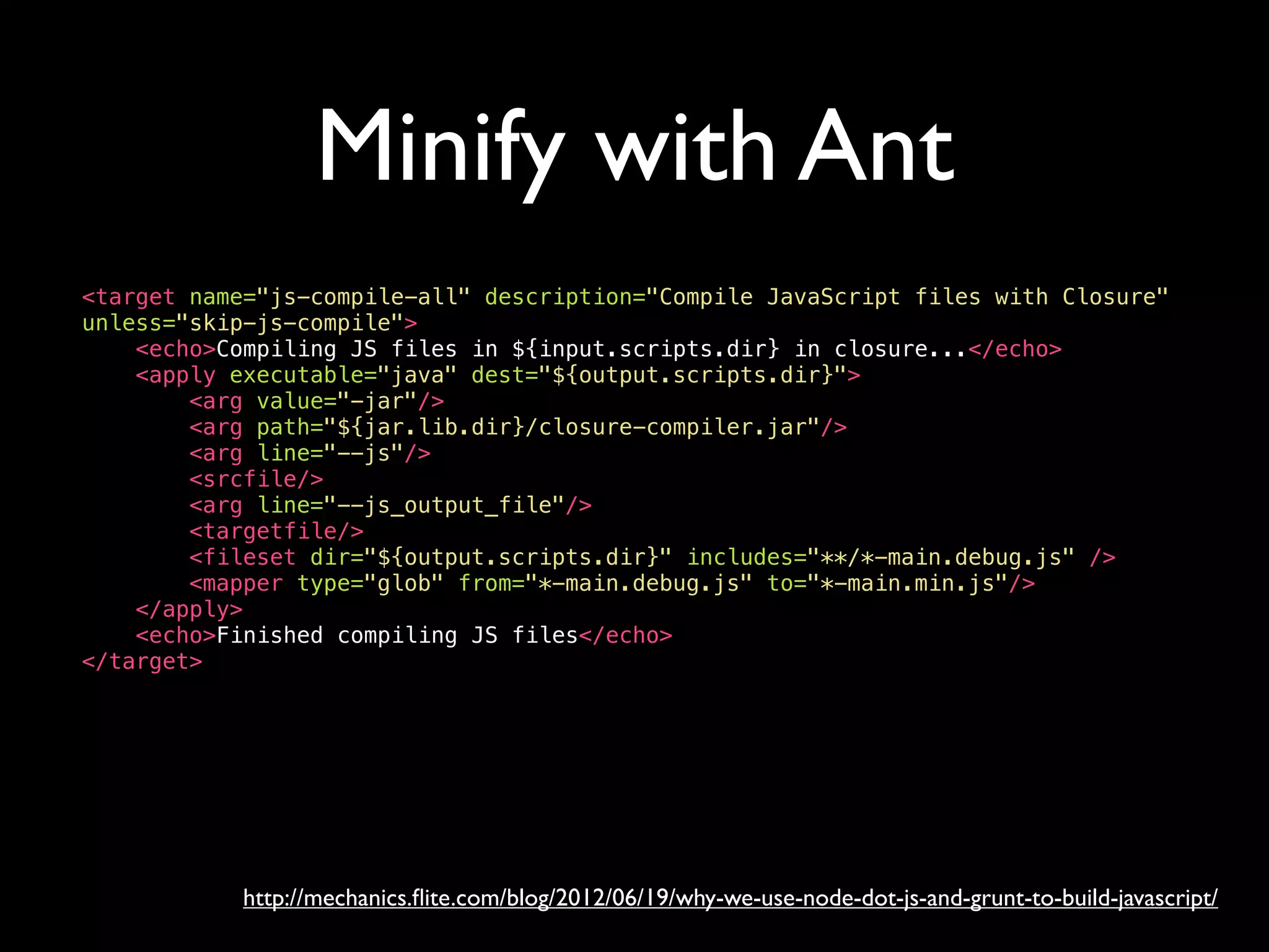 Minify with Ant
<target name="js-compile-all" description="Compile JavaScript files with Closure"
unless="skip-js-compile">
<echo>Compiling JS files in ${input.scripts.dir} in closure...</echo>
<apply executable="java" dest="${output.scripts.dir}">
<arg value="-jar"/>
<arg path="${jar.lib.dir}/closure-compiler.jar"/>
<arg line="--js"/>
<srcfile/>
<arg line="--js_output_file"/>
<targetfile/>
<fileset dir="${output.scripts.dir}" includes="**/*-main.debug.js" />
<mapper type="glob" from="*-main.debug.js" to="*-main.min.js"/>
</apply>
<echo>Finished compiling JS files</echo>
</target>
http://mechanics.ﬂite.com/blog/2012/06/19/why-we-use-node-dot-js-and-grunt-to-build-javascript/
 