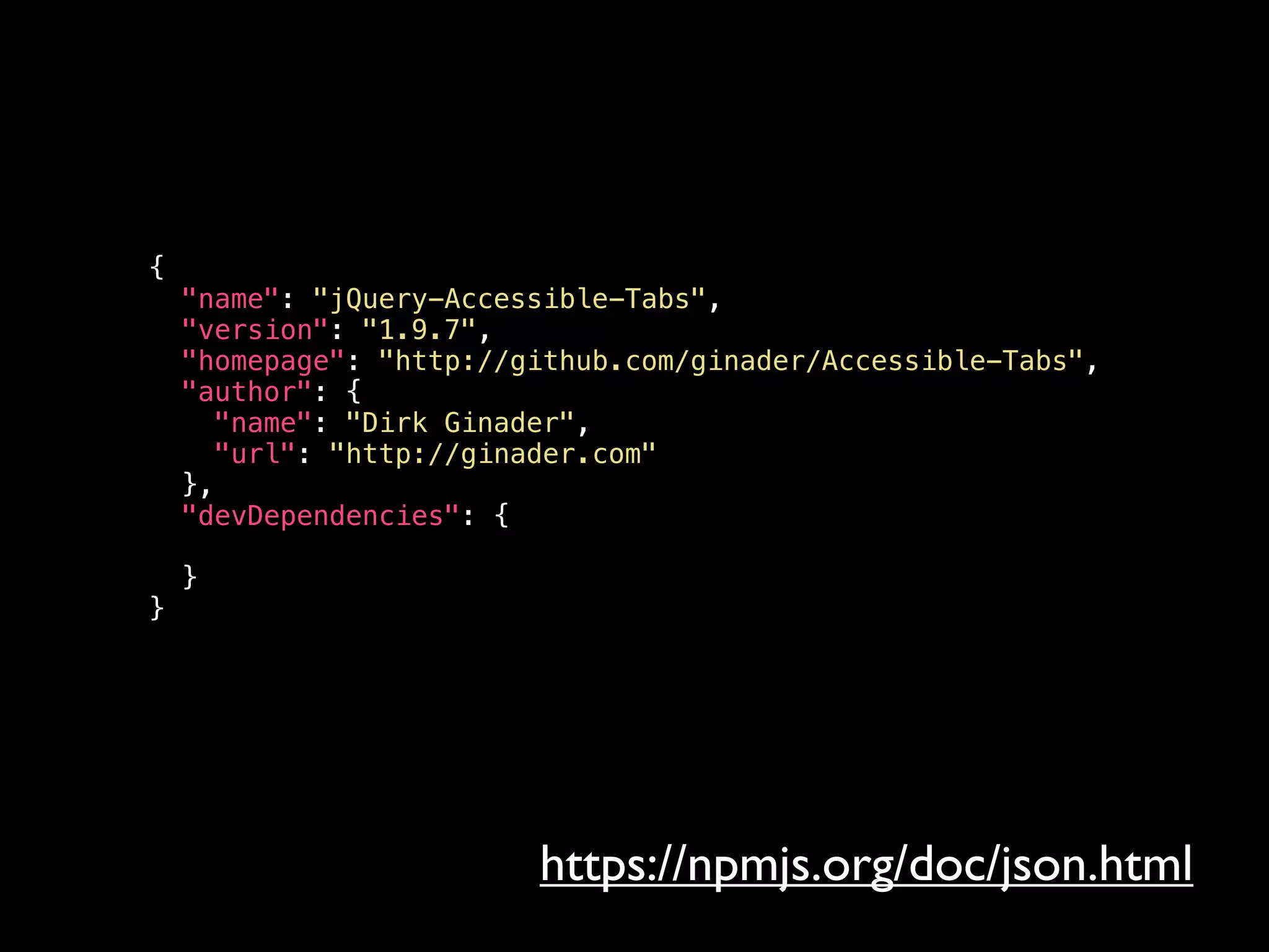 {
"name": "jQuery-Accessible-Tabs",
"version": "1.9.7",
"homepage": "http://github.com/ginader/Accessible-Tabs",
"author": {
"name": "Dirk Ginader",
"url": "http://ginader.com"
},
"devDependencies": {
}
}
https://npmjs.org/doc/json.html
 
