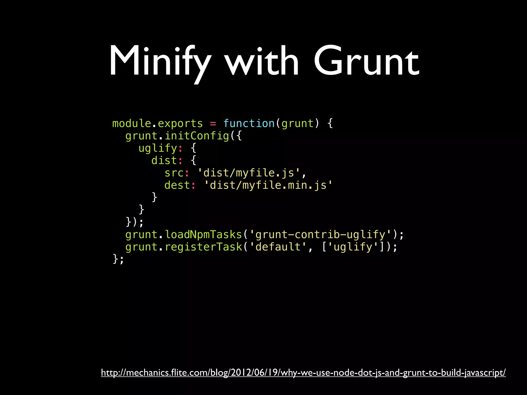 Minify with Grunt
http://mechanics.ﬂite.com/blog/2012/06/19/why-we-use-node-dot-js-and-grunt-to-build-javascript/
module.exports = function(grunt) {
grunt.initConfig({
uglify: {
dist: {
src: 'dist/myfile.js',
dest: 'dist/myfile.min.js'
}
}
});
grunt.loadNpmTasks('grunt-contrib-uglify');
grunt.registerTask('default', ['uglify']);
};
 