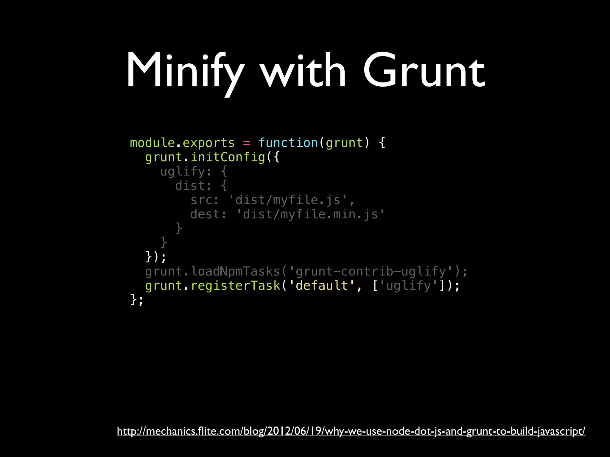Minify with Grunt
http://mechanics.ﬂite.com/blog/2012/06/19/why-we-use-node-dot-js-and-grunt-to-build-javascript/
module.exports = function(grunt) {
grunt.initConfig({
uglify: {
dist: {
src: 'dist/myfile.js',
dest: 'dist/myfile.min.js'
}
}
});
grunt.loadNpmTasks('grunt-contrib-uglify');
grunt.registerTask('default', ['uglify']);
};
 