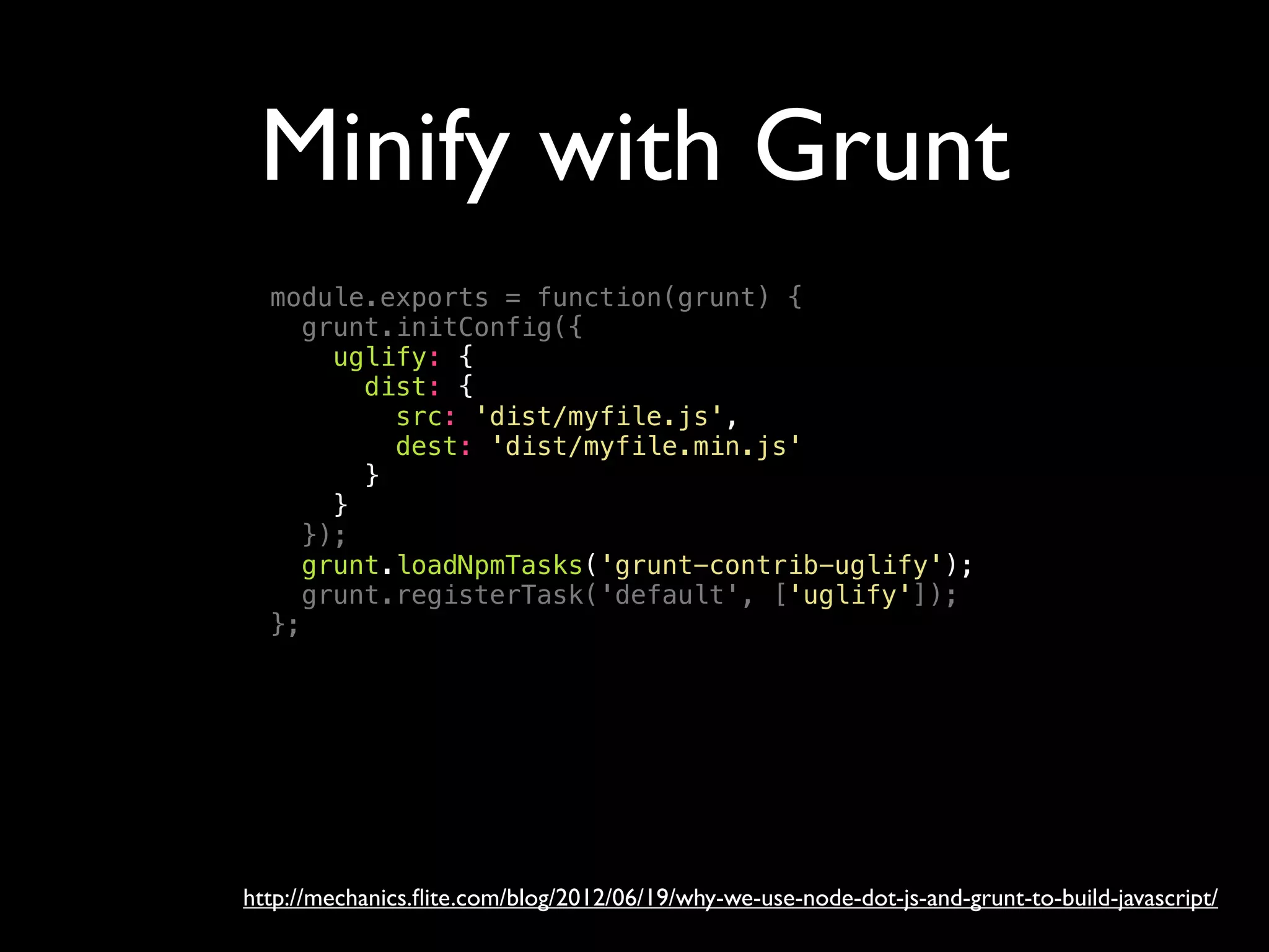 Minify with Grunt
http://mechanics.ﬂite.com/blog/2012/06/19/why-we-use-node-dot-js-and-grunt-to-build-javascript/
module.exports = function(grunt) {
grunt.initConfig({
uglify: {
dist: {
src: 'dist/myfile.js',
dest: 'dist/myfile.min.js'
}
}
});
grunt.loadNpmTasks('grunt-contrib-uglify');
grunt.registerTask('default', ['uglify']);
};
 
