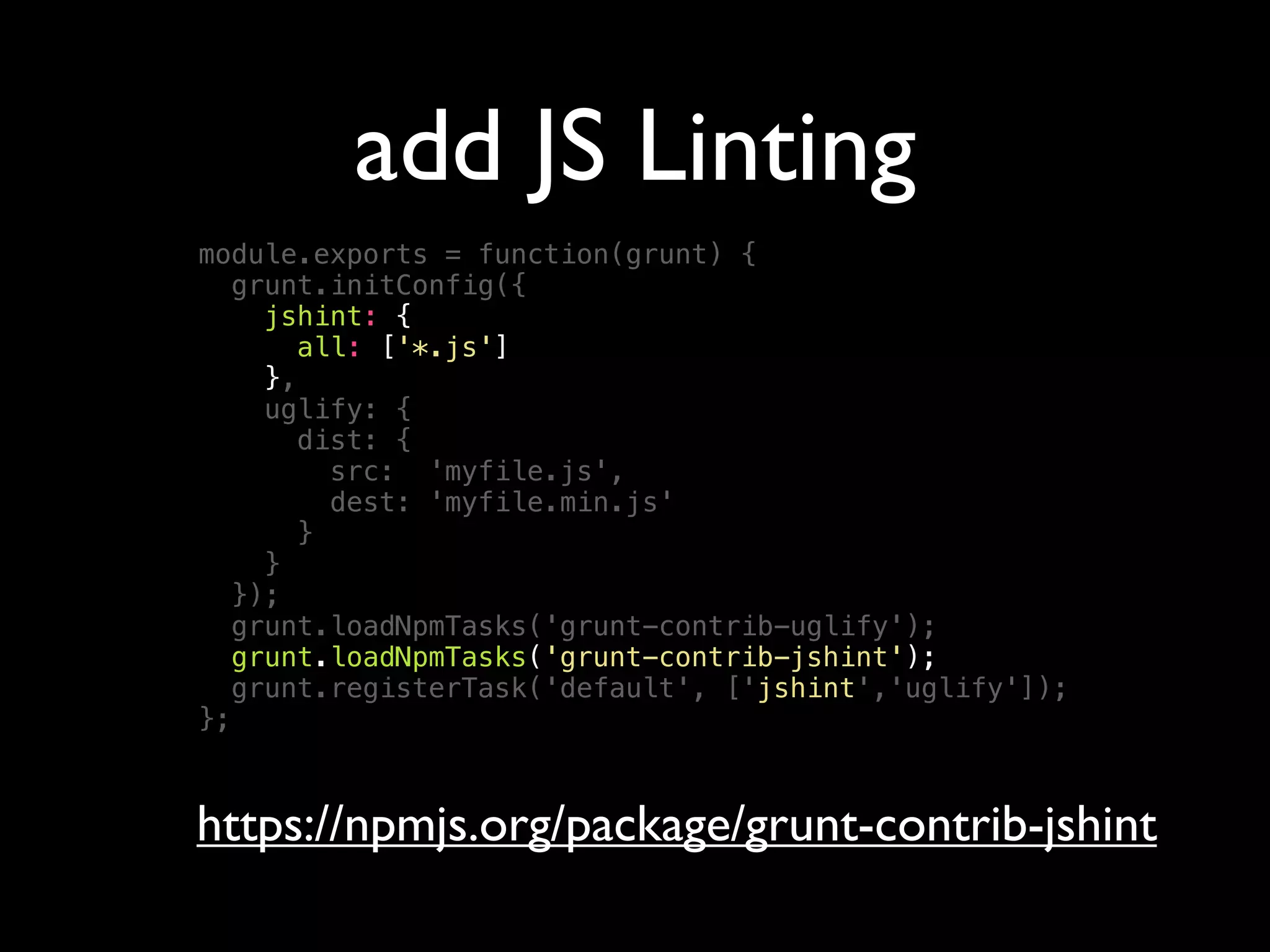 add JS Linting
module.exports = function(grunt) {
grunt.initConfig({
jshint: {
all: ['*.js']
},
uglify: {
dist: {
src: 'myfile.js',
dest: 'myfile.min.js'
}
}
});
grunt.loadNpmTasks('grunt-contrib-uglify');
grunt.loadNpmTasks('grunt-contrib-jshint');
grunt.registerTask('default', ['jshint','uglify']);
};
https://npmjs.org/package/grunt-contrib-jshint
 