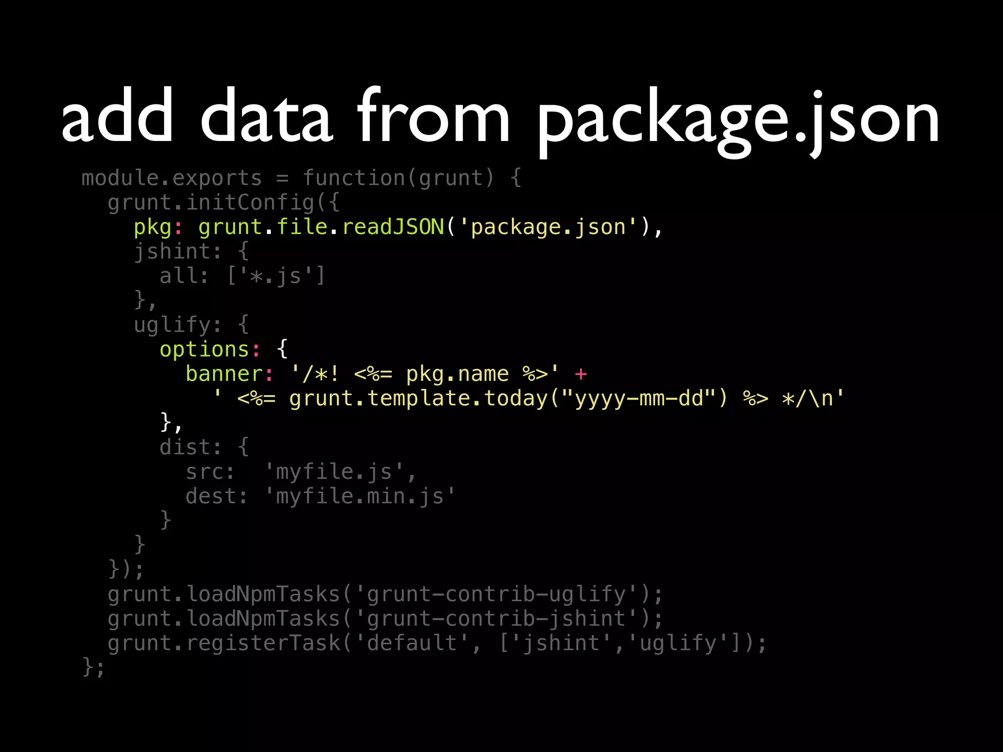 add data from package.json
module.exports = function(grunt) {
grunt.initConfig({
pkg: grunt.file.readJSON('package.json'),
jshint: {
all: ['*.js']
},
uglify: {
options: {
banner: '/*! <%= pkg.name %>' +
' <%= grunt.template.today("yyyy-mm-dd") %> */n'
},
dist: {
src: 'myfile.js',
dest: 'myfile.min.js'
}
}
});
grunt.loadNpmTasks('grunt-contrib-uglify');
grunt.loadNpmTasks('grunt-contrib-jshint');
grunt.registerTask('default', ['jshint','uglify']);
};
 