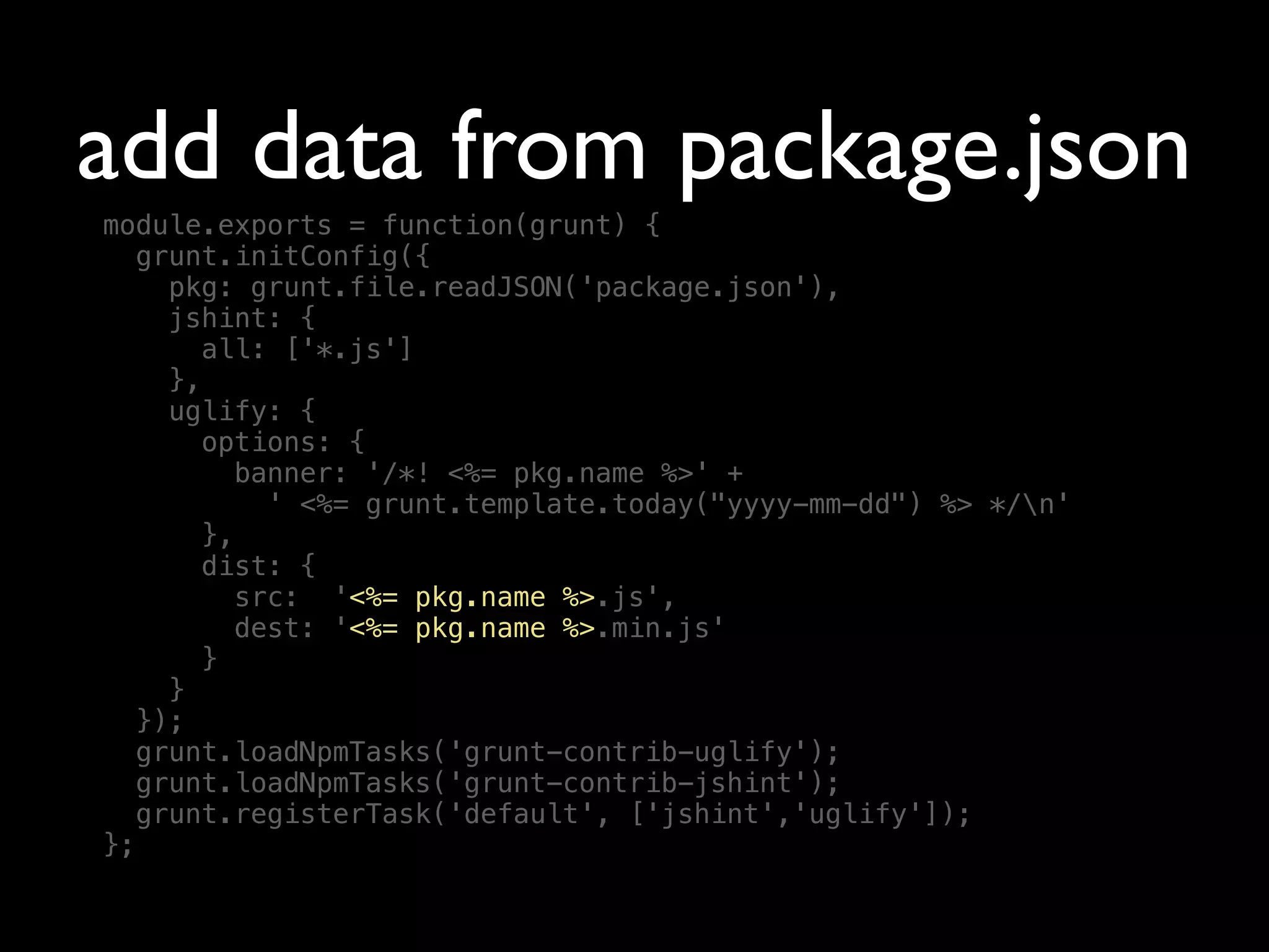 add data from package.json
module.exports = function(grunt) {
grunt.initConfig({
pkg: grunt.file.readJSON('package.json'),
jshint: {
all: ['*.js']
},
uglify: {
options: {
banner: '/*! <%= pkg.name %>' +
' <%= grunt.template.today("yyyy-mm-dd") %> */n'
},
dist: {
src: '<%= pkg.name %>.js',
dest: '<%= pkg.name %>.min.js'
}
}
});
grunt.loadNpmTasks('grunt-contrib-uglify');
grunt.loadNpmTasks('grunt-contrib-jshint');
grunt.registerTask('default', ['jshint','uglify']);
};
 