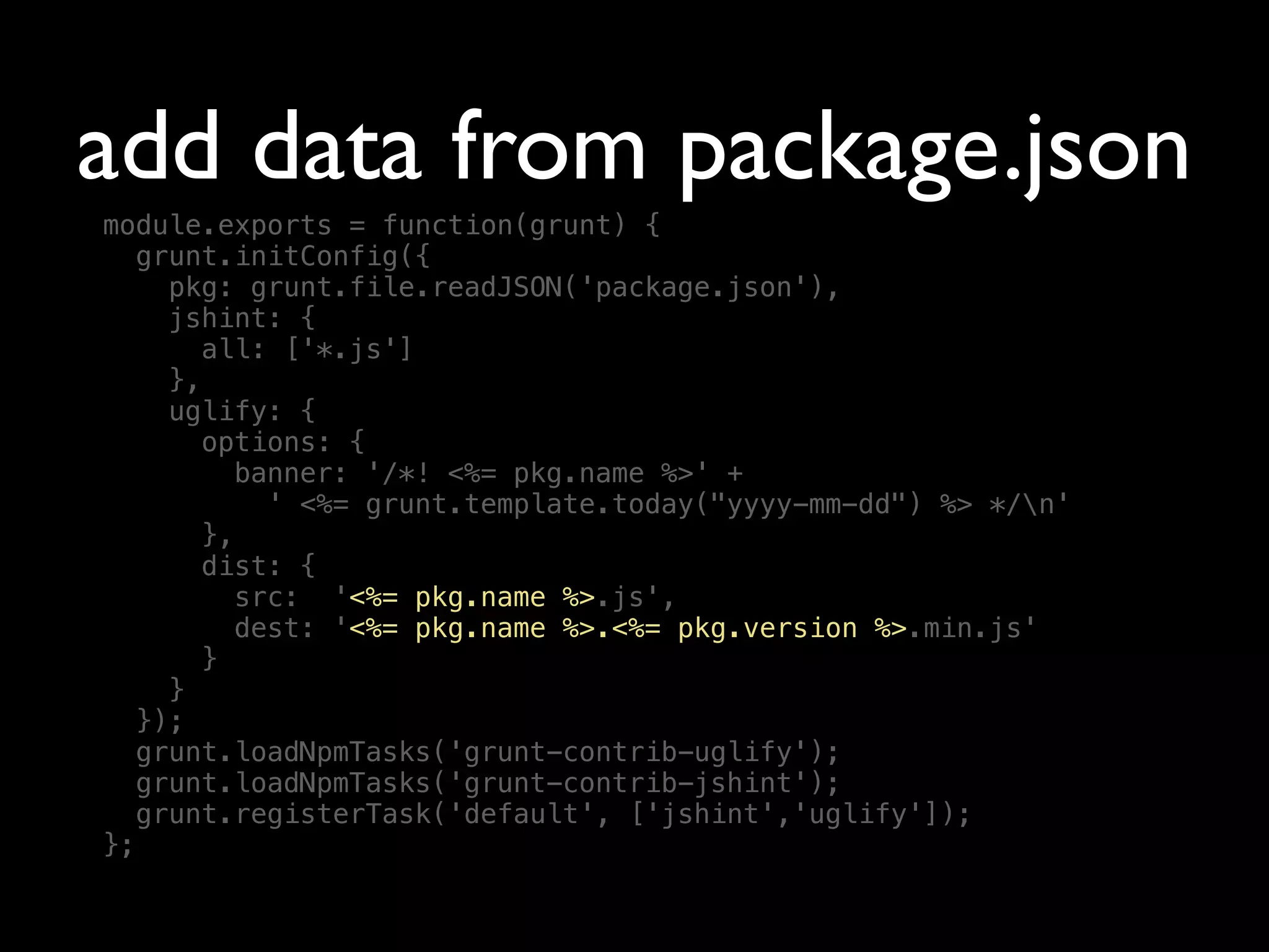 add data from package.json
module.exports = function(grunt) {
grunt.initConfig({
pkg: grunt.file.readJSON('package.json'),
jshint: {
all: ['*.js']
},
uglify: {
options: {
banner: '/*! <%= pkg.name %>' +
' <%= grunt.template.today("yyyy-mm-dd") %> */n'
},
dist: {
src: '<%= pkg.name %>.js',
dest: '<%= pkg.name %>.<%= pkg.version %>.min.js'
}
}
});
grunt.loadNpmTasks('grunt-contrib-uglify');
grunt.loadNpmTasks('grunt-contrib-jshint');
grunt.registerTask('default', ['jshint','uglify']);
};
 