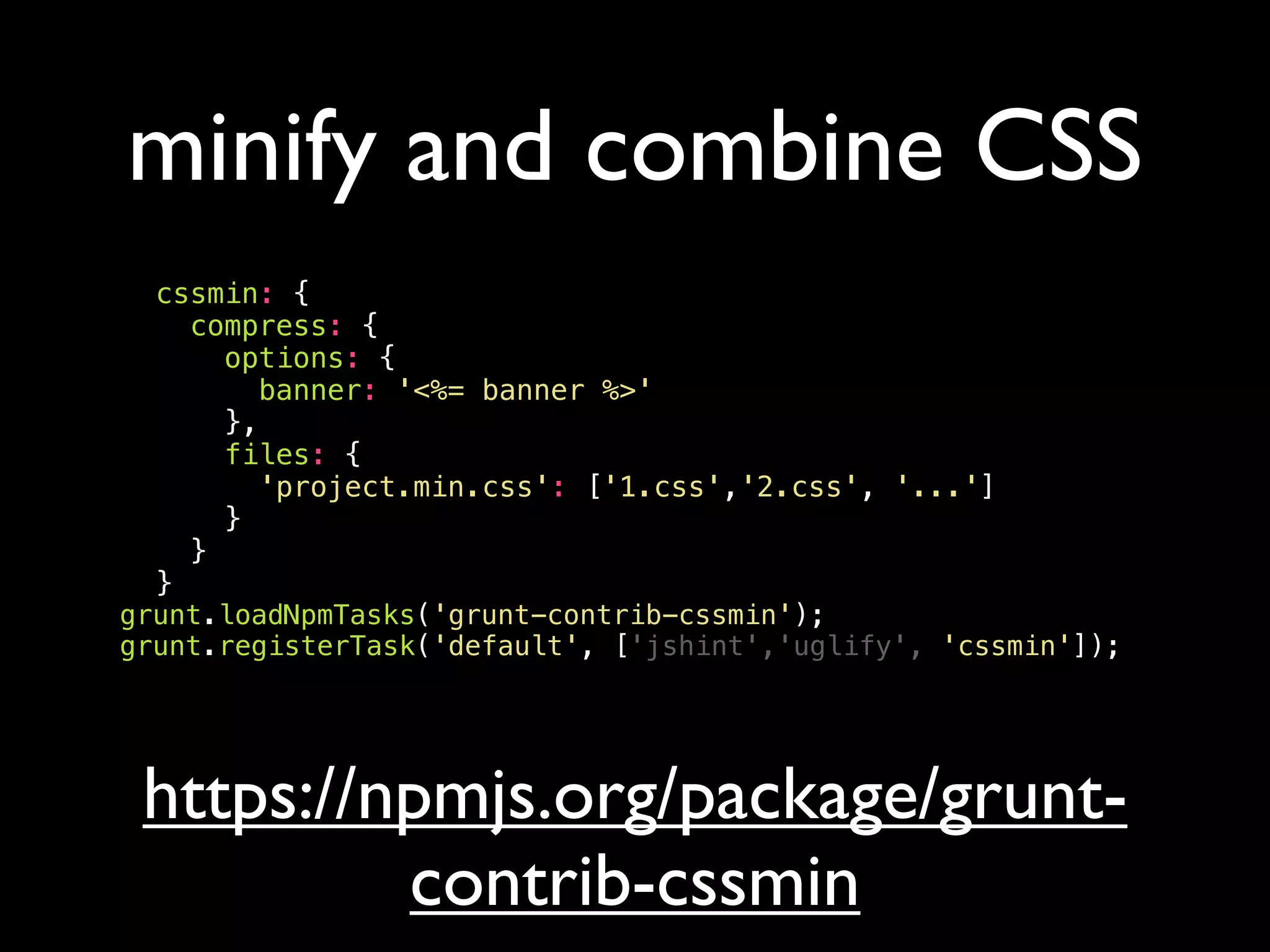 minify and combine CSS
cssmin: {
compress: {
options: {
banner: '<%= banner %>'
},
files: {
'project.min.css': ['1.css','2.css', '...']
}
}
}
grunt.loadNpmTasks('grunt-contrib-cssmin');
grunt.registerTask('default', ['jshint','uglify', 'cssmin']);
https://npmjs.org/package/grunt-
contrib-cssmin
 