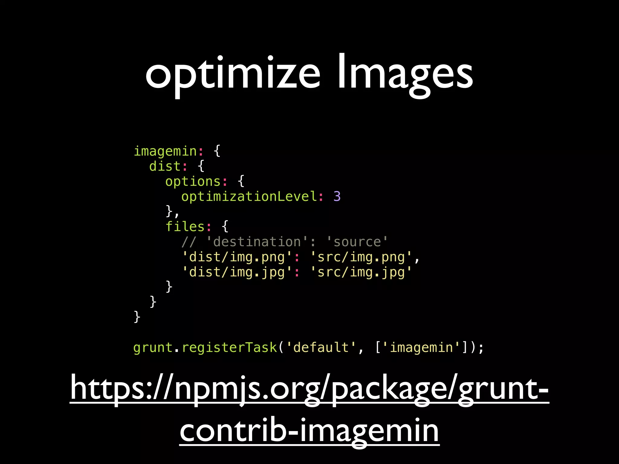 optimize Images
imagemin: {
dist: {
options: {
optimizationLevel: 3
},
files: {
// 'destination': 'source'
'dist/img.png': 'src/img.png',
'dist/img.jpg': 'src/img.jpg'
}
}
}
grunt.registerTask('default', ['imagemin']);
https://npmjs.org/package/grunt-
contrib-imagemin
 