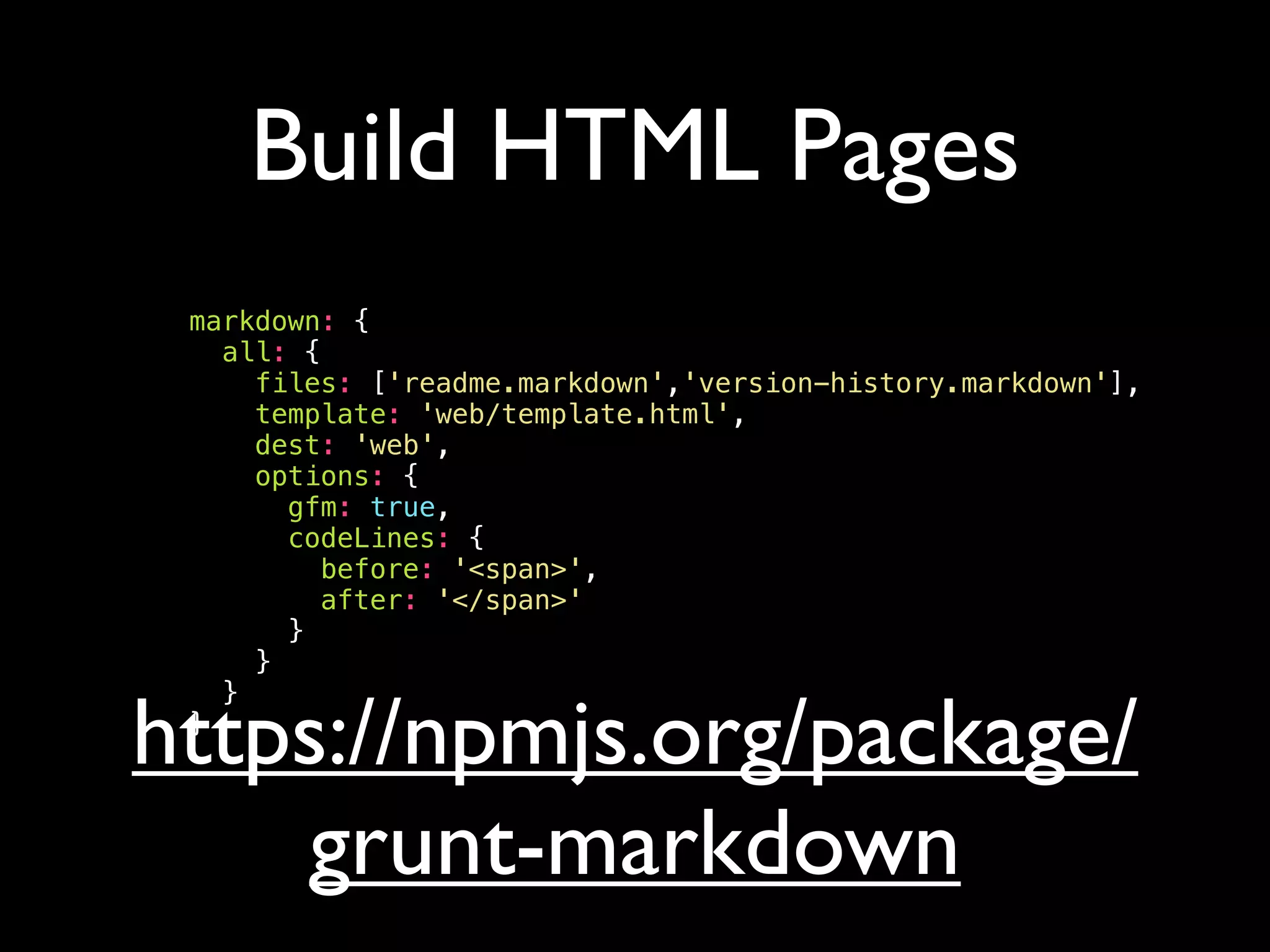Build HTML Pages
markdown: {
all: {
files: ['readme.markdown','version-history.markdown'],
template: 'web/template.html',
dest: 'web',
options: {
gfm: true,
codeLines: {
before: '<span>',
after: '</span>'
}
}
}
}
https://npmjs.org/package/
grunt-markdown
 
