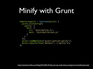 Minify with Grunt
http://mechanics.ﬂite.com/blog/2012/06/19/why-we-use-node-dot-js-and-grunt-to-build-javascript/
module.exports = function(grunt) {
grunt.initConfig({
uglify: {
dist: {
src: 'dist/myfile.js',
dest: 'dist/myfile.min.js'
}
}
});
grunt.loadNpmTasks('grunt-contrib-uglify');
grunt.registerTask('default', ['uglify']);
};
 