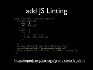 add JS Linting
module.exports = function(grunt) {
grunt.initConfig({
jshint: {
all: ['*.js']
},
uglify: {
dist: {
src: 'myfile.js',
dest: 'myfile.min.js'
}
}
});
grunt.loadNpmTasks('grunt-contrib-uglify');
grunt.loadNpmTasks('grunt-contrib-jshint');
grunt.registerTask('default', ['jshint','uglify']);
};
https://npmjs.org/package/grunt-contrib-jshint
 