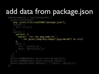 add data from package.json
module.exports = function(grunt) {
grunt.initConfig({
pkg: grunt.file.readJSON('package.json'),
jshint: {
all: ['*.js']
},
uglify: {
options: {
banner: '/*! <%= pkg.name %>' +
' <%= grunt.template.today("yyyy-mm-dd") %> */n'
},
dist: {
src: 'myfile.js',
dest: 'myfile.min.js'
}
}
});
grunt.loadNpmTasks('grunt-contrib-uglify');
grunt.loadNpmTasks('grunt-contrib-jshint');
grunt.registerTask('default', ['jshint','uglify']);
};
 