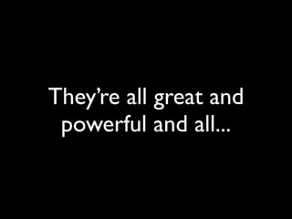 They’re all great and
powerful and all...
 