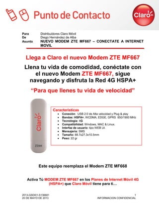 2013-GSDI01-S136681 1
20 DE MAYO DE 2013 INFORMACION CONFIDENCIAL
Para Distribuidores Claro Móvil
De Diego Hernández de Alba
Asunto NUEVO MODEM ZTE MF667 – CONECTATE A INTERNET
MOVIL
Llega a Claro el nuevo Modem ZTE MF667
Llena tu vida de comodidad, conéctate con
el nuevo Modem ZTE MF667, sigue
navegando y disfruta la Red 4G HSPA+
“Para que llenes tu vida de velocidad”
Este equipo reemplaza el Modem ZTE MF668
Activa Tú MODEM ZTE MF667 en los Planes de Internet Móvil 4G
(HSPA+) que Claro Móvil tiene para ti…
Características
 Conexión: USB 2.0 de Alta velocidad y Plug & play
 Bandas: HSPA+, WCDMA, EDGE, GPRS 850/1900 MHz
 Tecnología: 4G
 Compatibilidad: Windows, MAC & Linux.
 Interfaz de usuario: tipo WEB UI.
 Mensajería: SMS
 Tamaño: 88.7x27.3x10.5mm
 Peso: 22 gr
 