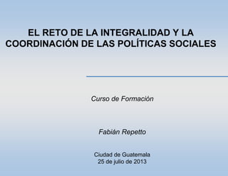 EL RETO DE LA INTEGRALIDAD Y LA
COORDINACIÓN DE LAS POLÍTICAS SOCIALES
Curso de Formación
Fabián Repetto
Ciudad de Guatemala
25 de julio de 2013
 