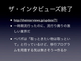 ザ・インタビューズ終了
• http://theinterviews.jp/update/71
• 一時期流行ったのに、流行り廃りの激
しい業界だ

• ペパボは「取っときたい物は取っとい
て」と行っているけど、移行プログラ
ムを用意する気は無さそう→作るか

 