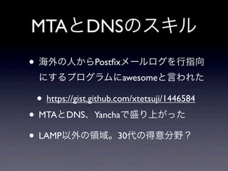 MTAとDNSのスキル
• 海外の人からPostﬁxメールログを行指向
にするプログラムにawesomeと言われた

• https://gist.github.com/xtetsuji/1446584

• MTAとDNS、Yanchaで盛り上がった
• LAMP以外の領域。30代の得意分野？

 