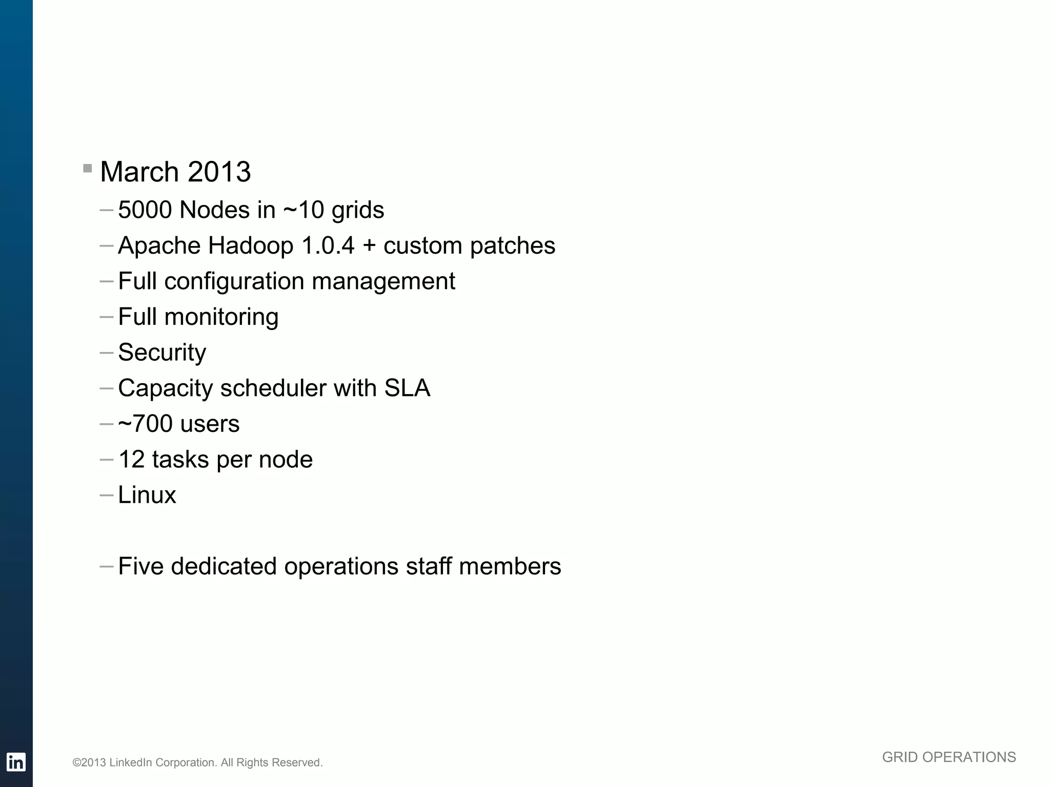 § March 2013
               – 5000 Nodes in ~10 grids
               – Apache Hadoop 1.0.4 + custom patches
               – Full configuration management
               – Full monitoring
               – Security
               – Capacity scheduler with SLA
               – ~700 users
               – 12 tasks per node
               – Linux

               – Five dedicated operations staff members




          ©2013 LinkedIn Corporation. All Rights Reserved.   GRID OPERATIONS

Wednesday, March 20, 13
 
