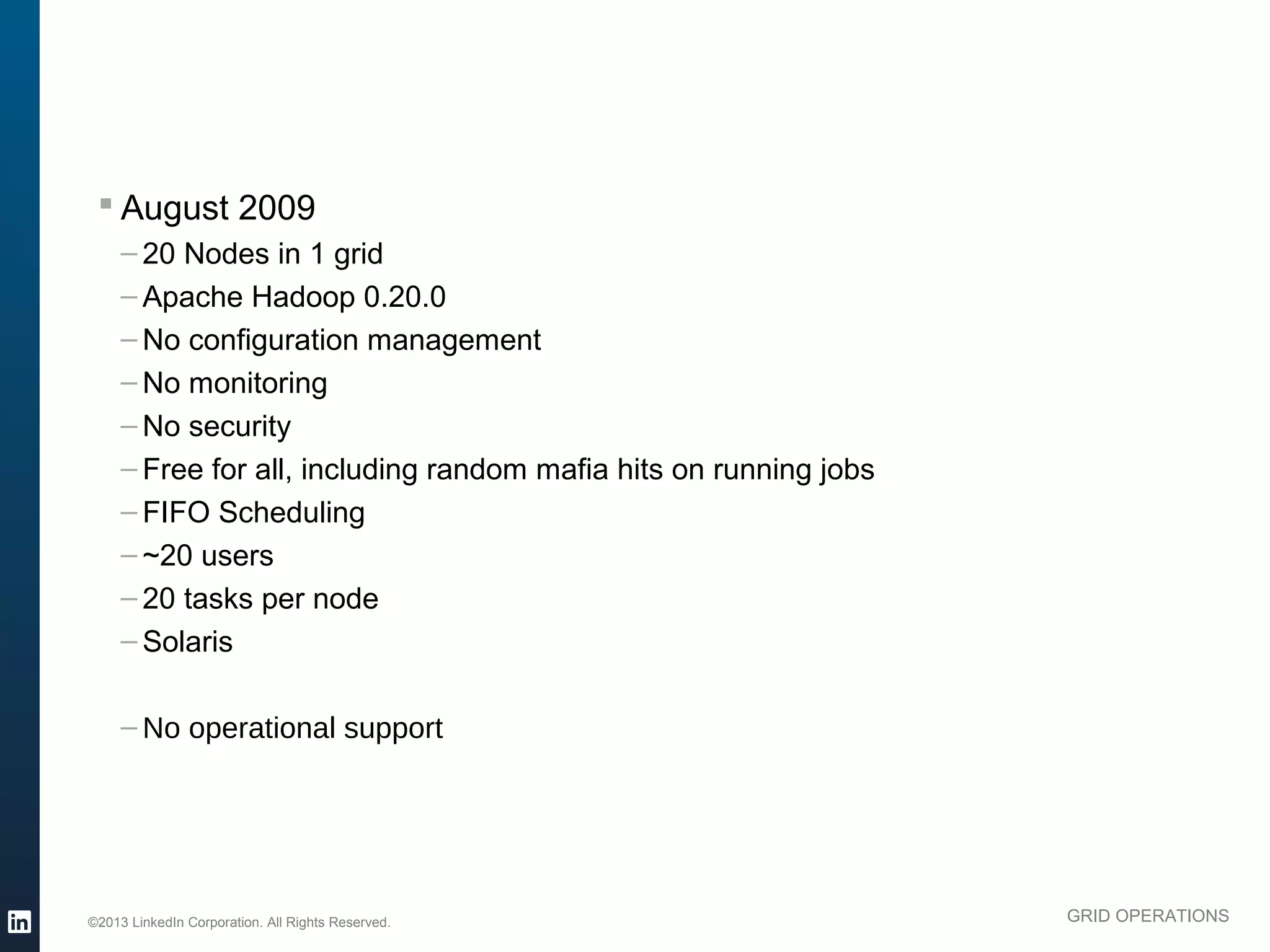 § August 2009
               – 20 Nodes in 1 grid
               – Apache Hadoop 0.20.0
               – No configuration management
               – No monitoring
               – No security
               – Free for all, including random mafia hits on running jobs
               – FIFO Scheduling
               – ~20 users
               – 20 tasks per node
               – Solaris

               – No operational support




          ©2013 LinkedIn Corporation. All Rights Reserved.                   GRID OPERATIONS

Wednesday, March 20, 13
 