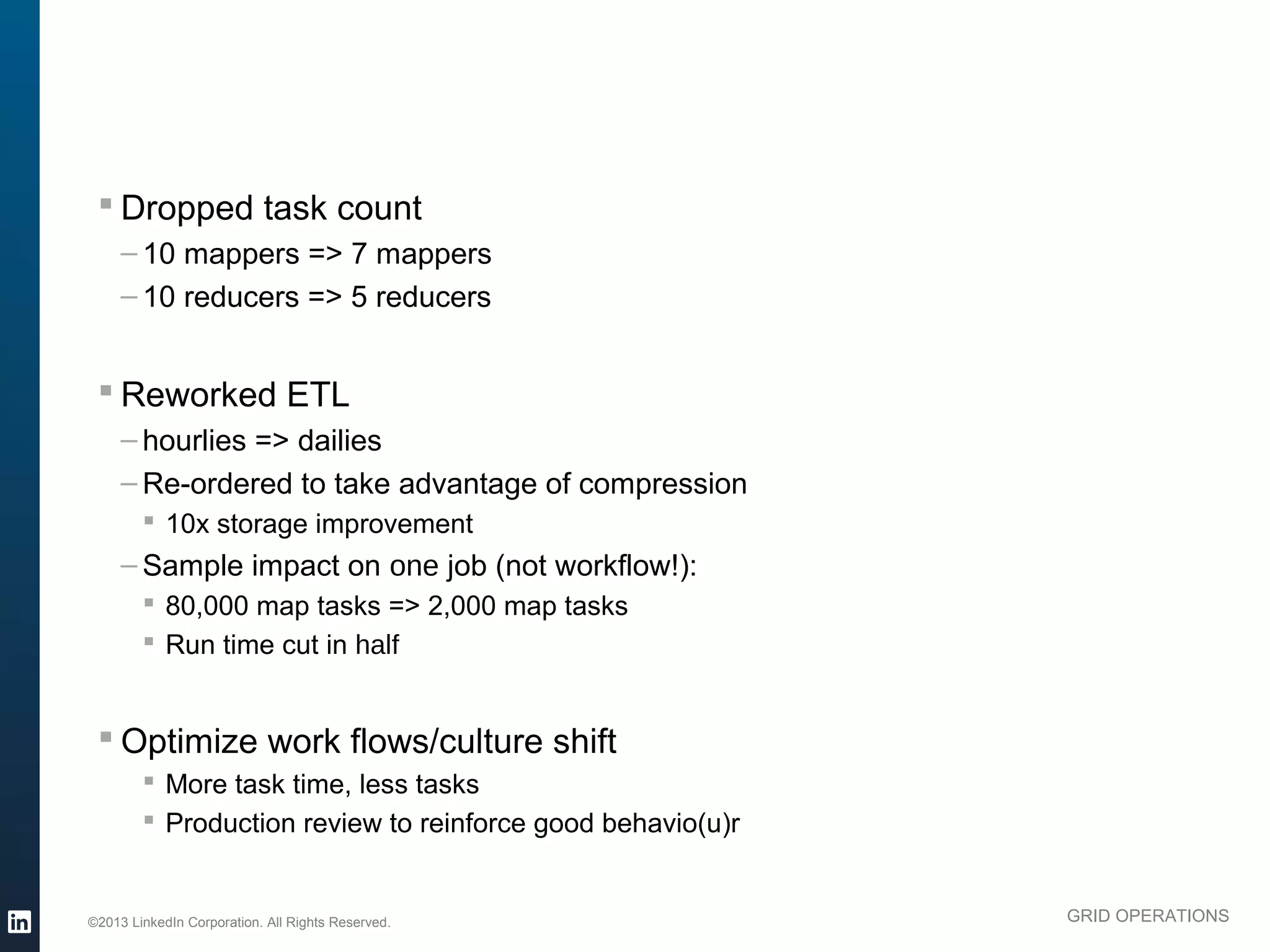 § Dropped task count
               – 10 mappers => 7 mappers
               – 10 reducers => 5 reducers


           § Reworked ETL
               – hourlies => dailies
               – Re-ordered to take advantage of compression
                  § 10x storage improvement
               – Sample impact on one job (not workflow!):
                  § 80,000 map tasks => 2,000 map tasks
                  § Run time cut in half


           § Optimize work flows/culture shift
                  § More task time, less tasks
                  § Production review to reinforce good behavio(u)r



          ©2013 LinkedIn Corporation. All Rights Reserved.             GRID OPERATIONS

Wednesday, March 20, 13
 