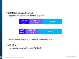 § DataNode disk partitioning
               – Separate file systems for different purposes

                                                   20 GB        200 GB
                                                                                HDFS
                                                    /, ...        MR

                                                                         ...

                                              5GB            200 GB
                                                                               HDFS
                                              Swap             MR


               – Mount options: noatime, commit=30, data=writeback


           § NN, JT, etc
               – No “special hardware” == use SW RAID




          ©2013 LinkedIn Corporation. All Rights Reserved.                             GRID OPERATIONS

Wednesday, March 20, 13
 