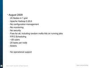 § August 2009
               – 20 Nodes in 1 grid
               – Apache Hadoop 0.20.0
               – No configuration management
               – No monitoring
               – No security
               – Free for all, including random mafia hits on running jobs
               – FIFO Scheduling
               – ~20 users
               – 20 tasks per node
               – Solaris

               – No operational support




          ©2013 LinkedIn Corporation. All Rights Reserved.                   GRID OPERATIONS

Wednesday, March 20, 13
 