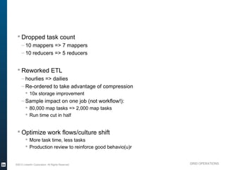 § Dropped task count
               – 10 mappers => 7 mappers
               – 10 reducers => 5 reducers


           § Reworked ETL
               – hourlies => dailies
               – Re-ordered to take advantage of compression
                  § 10x storage improvement
               – Sample impact on one job (not workflow!):
                  § 80,000 map tasks => 2,000 map tasks
                  § Run time cut in half


           § Optimize work flows/culture shift
                  § More task time, less tasks
                  § Production review to reinforce good behavio(u)r



          ©2013 LinkedIn Corporation. All Rights Reserved.             GRID OPERATIONS

Wednesday, March 20, 13
 