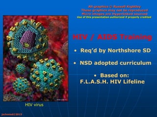 All graphics © Russell Kightley
These graphics may not be reproduced
Micro images are Hyperlinked sourced
Use of this presentation authorized if properly credited
HIV / AIDS Training
• Req’d by Northshore SD
• NSD adopted curriculum
• Based on:
F.L.A.S.H. HIV Lifeline
jschmied©2015
HIV virus
 