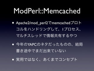 ModPerl::Memcached
• Apache2/mod_perl2でmemcachedプロト
コルをハンドリングして、1プロセス、
マルチスレッドで情報共有するやつ

• 今年のYAPCのネタだったものの、結局
書き途中でまだ出来ていない

• 実用ではなく、あくまでコンセプト

 