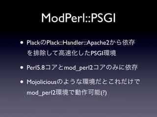 ModPerl::PSGI
• PlackのPlack::Handler::Apache2から依存
を排除して高速化したPSGI環境

• Perl5.8コアとmod_perl2コアのみに依存
• Mojoliciousのような環境だとこれだけで
mod_perl2環境で動作可能(?)

 