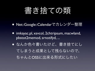 書き捨ての類
• Net::Google::Calendarでカレンダー整理
• imkayac.pl, xsvcol, 2chtripsum, macwland,
pbstot2memod, srnotifyd, ...

• なんか色々書いたけど、書き捨てにし
てしまうと成果として残らないので、
ちゃんとOSSに出来る形式にしたい

 