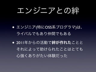 エンジニアとの絆
• エンジニア(特にOSS系プログラマ)は、
ライバルでもあり仲間でもある

• 2011年からの活動で絆が作れたことと
それによって助けられたことはとても
心強くありがたい体験だった

 