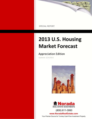 2013 U.S. Housing 
Market Forecast 
(800) 611-3060
www.NoradaRealEstate.com
Your Premier Source for Turnkey Cash-Flow Investment Property
SPECIAL REPORT
Appreciation Edition  
Updated: 2/25/2013 
 