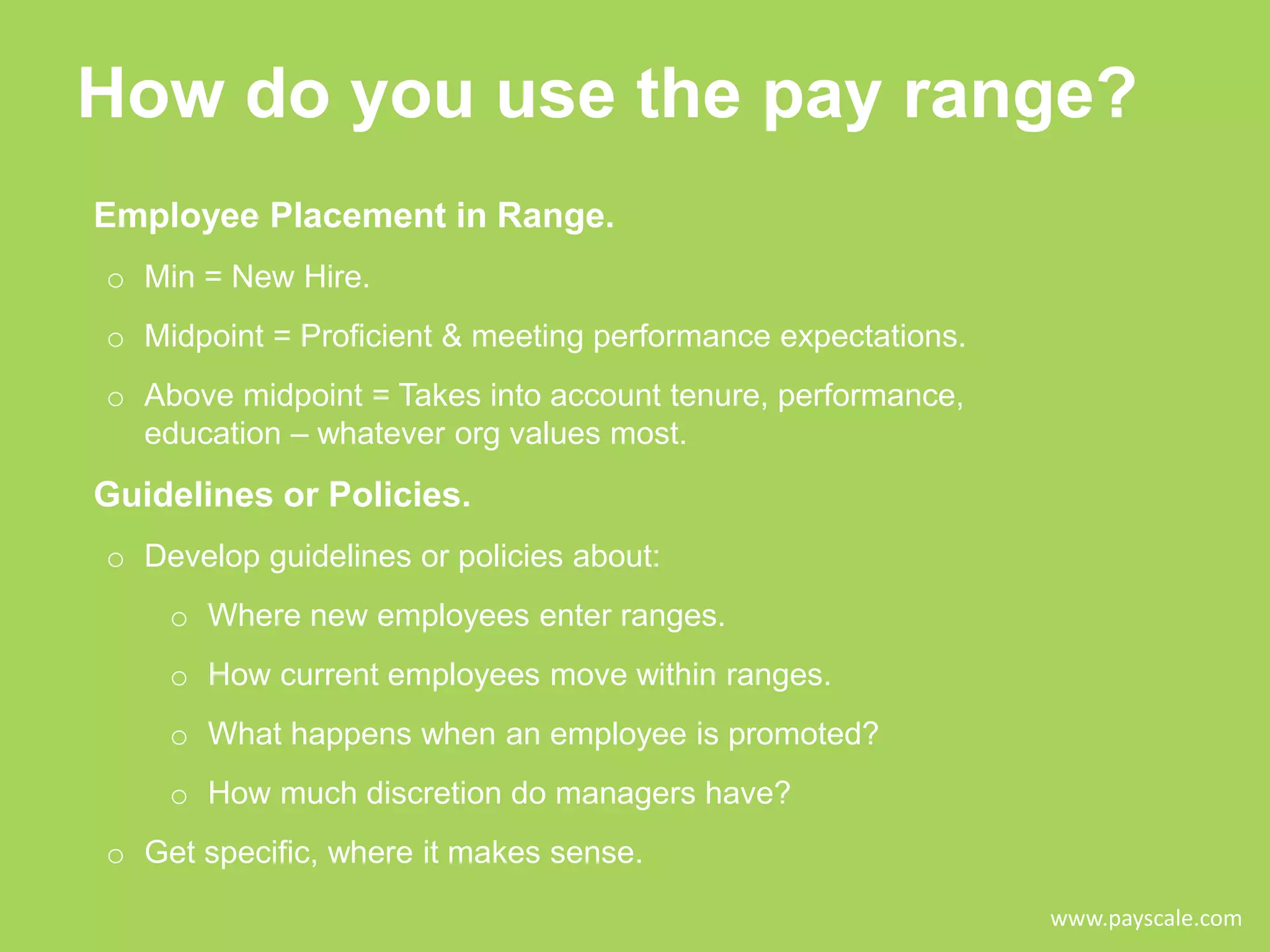 How do you use the pay range?
Employee Placement in Range.
o Min = New Hire.
o Midpoint = Proficient & meeting performance expectations.
o Above midpoint = Takes into account tenure, performance,
education – whatever org values most.

Guidelines or Policies.
o Develop guidelines or policies about:
o Where new employees enter ranges.
o How current employees move within ranges.

o What happens when an employee is promoted?
o How much discretion do managers have?
o Get specific, where it makes sense.
www.payscale.com

 