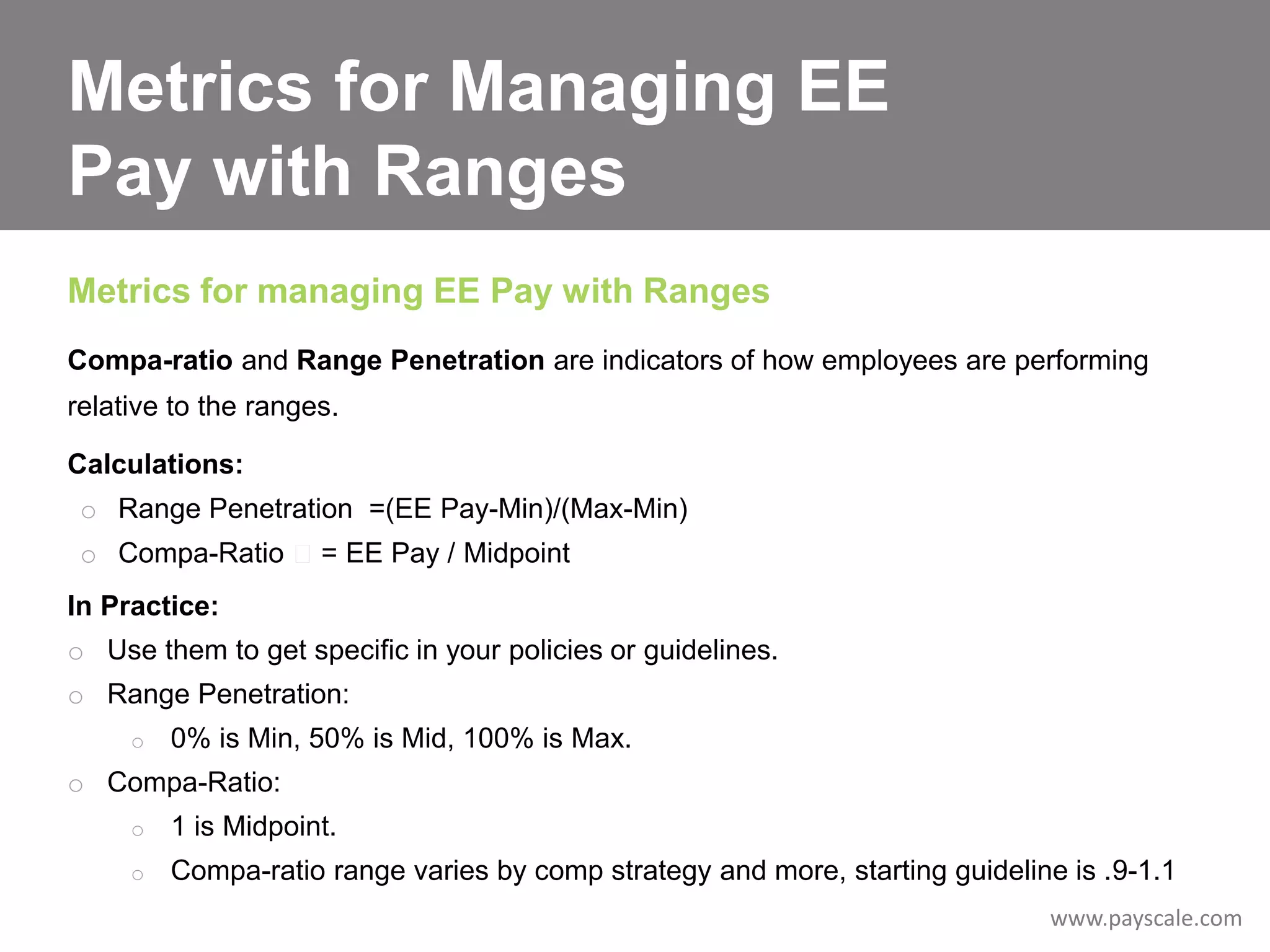 Metrics for Managing EE
Pay with Ranges
Metrics for managing EE Pay with Ranges
Compa-ratio and Range Penetration are indicators of how employees are performing
relative to the ranges.
Calculations:
o Range Penetration =(EE Pay-Min)/(Max-Min)
o Compa-Ratio

= EE Pay / Midpoint

In Practice:

o Use them to get specific in your policies or guidelines.
o Range Penetration:
o

0% is Min, 50% is Mid, 100% is Max.

o Compa-Ratio:
o

1 is Midpoint.

o

Compa-ratio range varies by comp strategy and more, starting guideline is .9-1.1
www.payscale.com

 