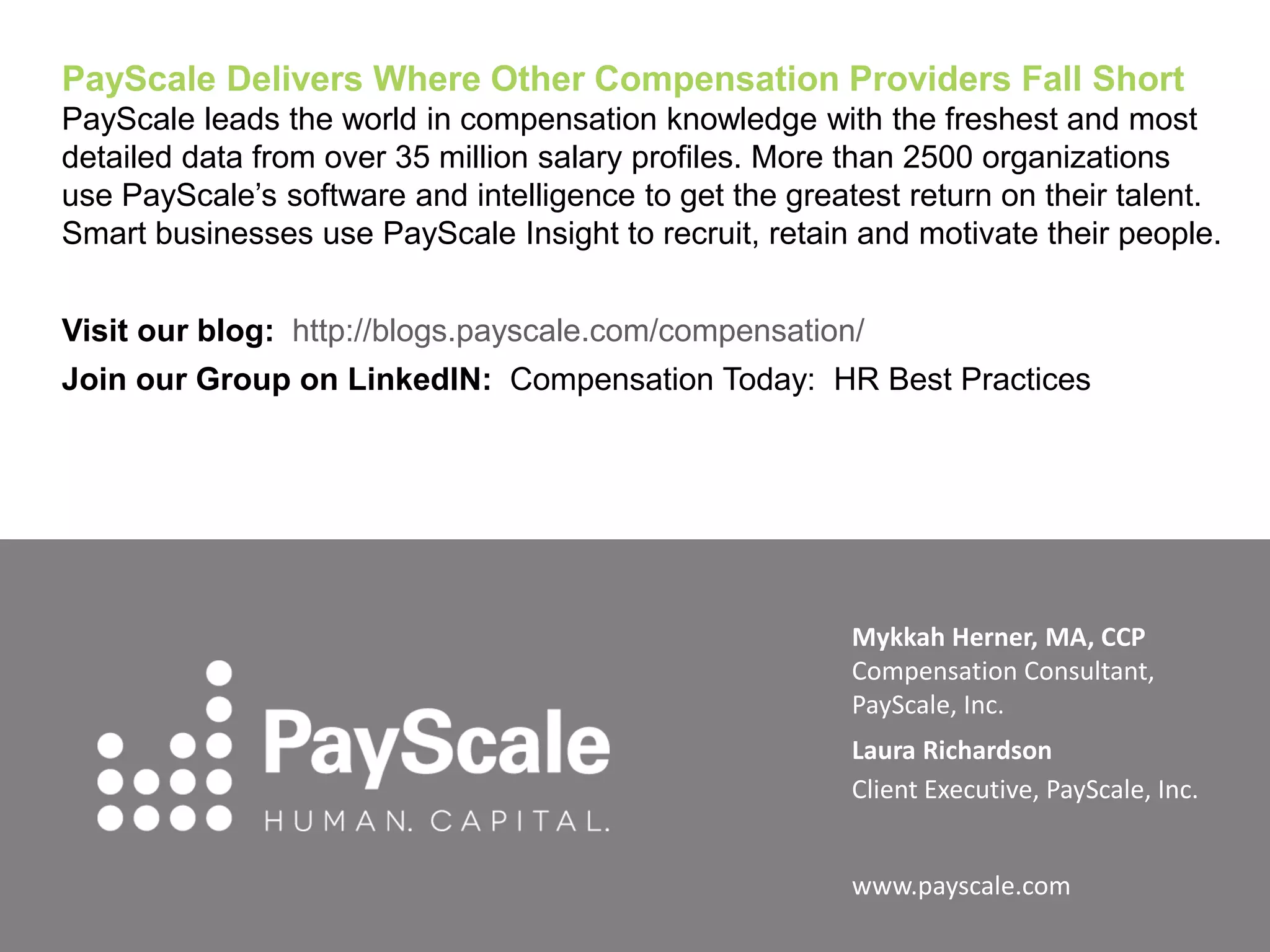 PayScale Delivers Where Other Compensation Providers Fall Short
PayScale leads the world in compensation knowledge with the freshest and most
detailed data from over 35 million salary profiles. More than 2500 organizations
use PayScale’s software and intelligence to get the greatest return on their talent.
Smart businesses use PayScale Insight to recruit, retain and motivate their people.
Visit our blog: http://blogs.payscale.com/compensation/
Join our Group on LinkedIN: Compensation Today: HR Best Practices

Mykkah Herner, MA, CCP
Compensation Consultant,
PayScale, Inc.
Laura Richardson
Client Executive, PayScale, Inc.
www.payscale.com

 