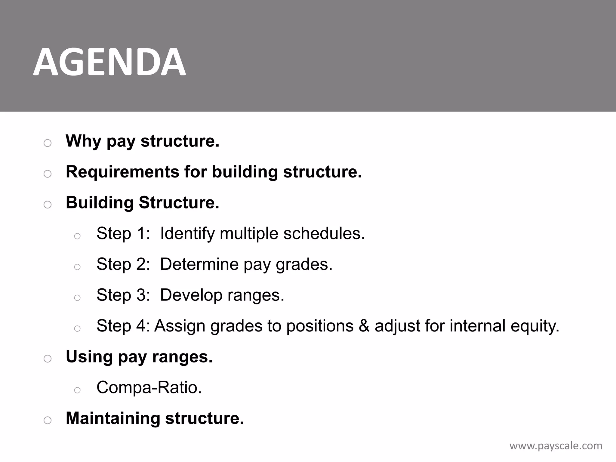 AGENDA
o Why pay structure.
o Requirements for building structure.

o Building Structure.
o

Step 1: Identify multiple schedules.

o

Step 2: Determine pay grades.

o

Step 3: Develop ranges.

o

Step 4: Assign grades to positions & adjust for internal equity.

o Using pay ranges.
o

Compa-Ratio.

o Maintaining structure.
www.payscale.com

 