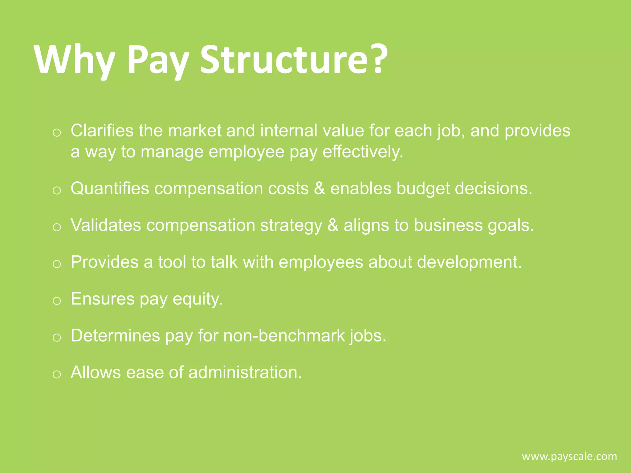 Why Pay Structure?
o Clarifies the market and internal value for each job, and provides
a way to manage employee pay effectively.
o Quantifies compensation costs & enables budget decisions.
o Validates compensation strategy & aligns to business goals.
o Provides a tool to talk with employees about development.
o Ensures pay equity.

o Determines pay for non-benchmark jobs.
o Allows ease of administration.

www.payscale.com

 