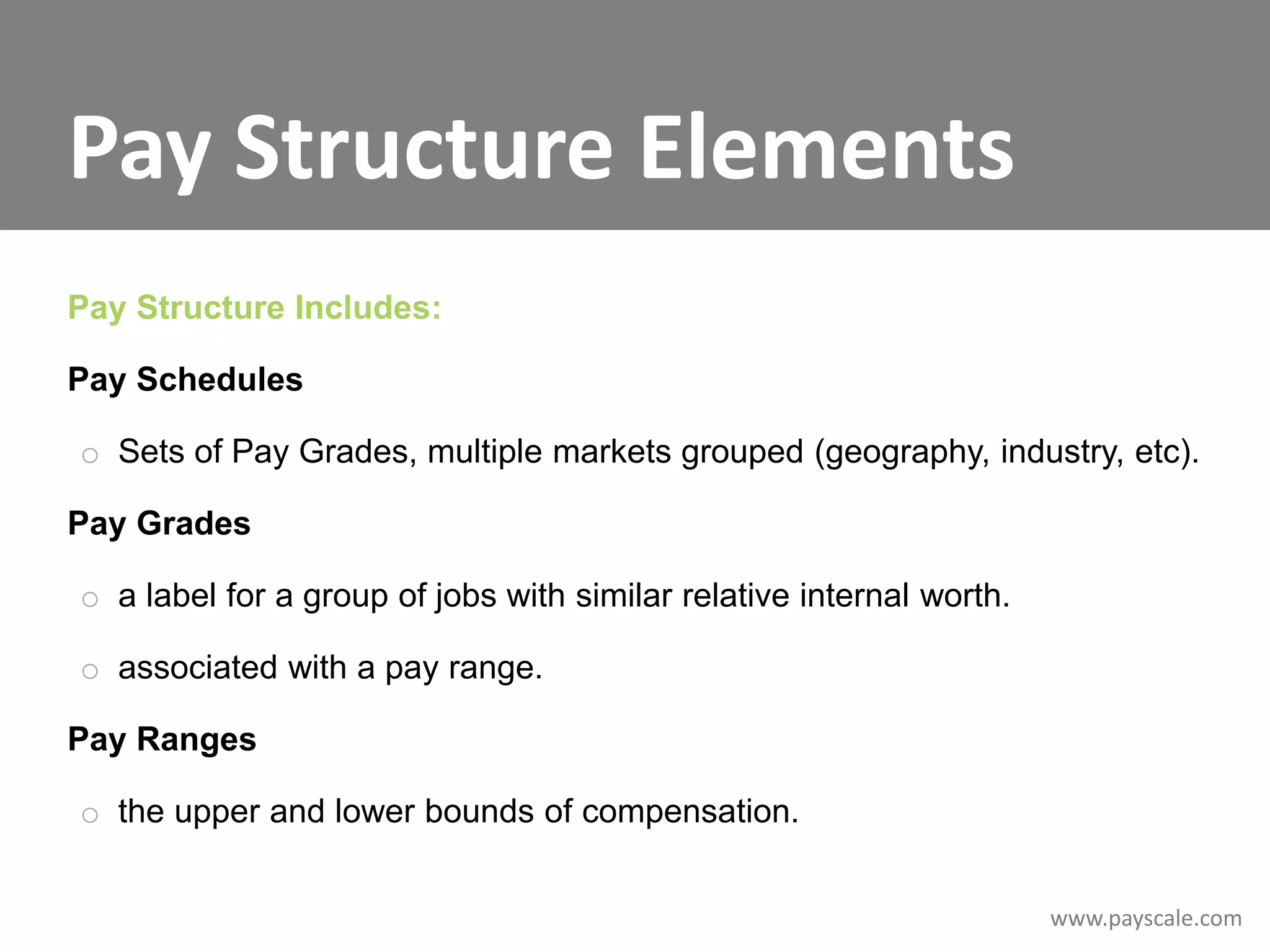 Pay Structure Elements
Pay Structure Includes:
Pay Schedules

o Sets of Pay Grades, multiple markets grouped (geography, industry, etc).
Pay Grades
o a label for a group of jobs with similar relative internal worth.
o associated with a pay range.
Pay Ranges
o the upper and lower bounds of compensation.
www.payscale.com

 