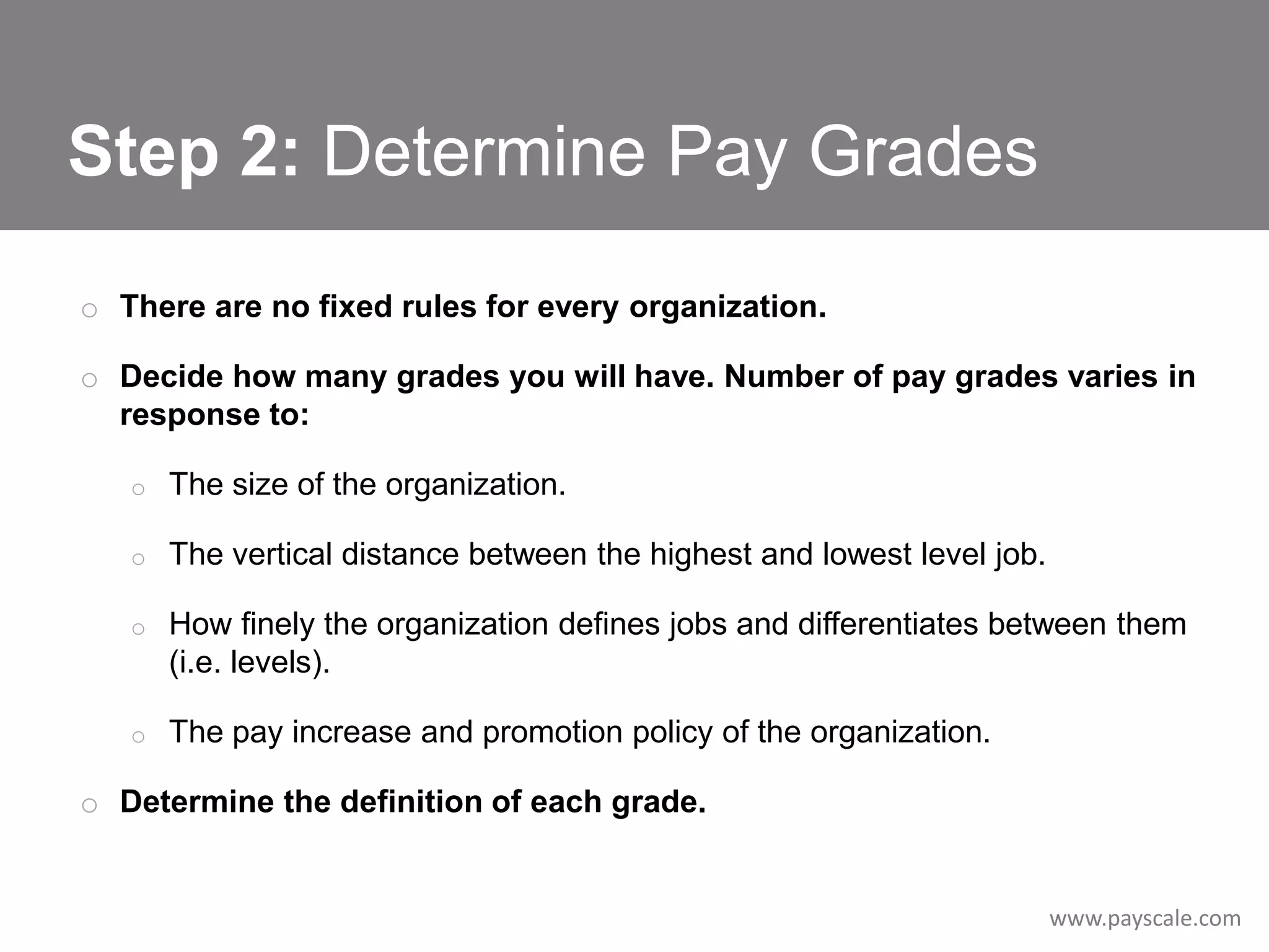Step 2: Determine Pay Grades
o There are no fixed rules for every organization.
o Decide how many grades you will have. Number of pay grades varies in
response to:
o

The size of the organization.

o

The vertical distance between the highest and lowest level job.

o

How finely the organization defines jobs and differentiates between them
(i.e. levels).

o

The pay increase and promotion policy of the organization.

o Determine the definition of each grade.

www.payscale.com

 