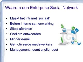 Waarom een Enterprise Social Network
• Maakt het intranet ‘sociaal’
• Betere interne samenwerking
• Silo’s afbreken
• Snellere antwoorden
• Minder e-mail
• Gemotiveerde medewerkers
• Management neemt sneller deel
 