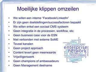 Moeilijke klippen omzeilen
• We willen een interne “Facebook/LinkedIn”
• Er zijn geen doelstellingen/successfactoren bepaald
• We willen enkel een sociaal CMS systeem
• Geen integratie in de processen, workflow, etc.
• Geen business case voor de ESN
• Niet verbonden met externe SoME
• Teveel kanalen
• Geen project approach
• Content levert geen meerwaarde
• Vrijwilligerswerk
• Geen champions of ambassadeurs
• Geen Management deelname
 