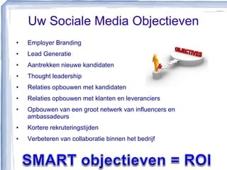 Uw Sociale Media Objectieven
• Employer Branding
• Lead Generatie
• Aantrekken nieuwe kandidaten
• Thought leadership
• Relaties opbouwen met kandidaten
• Relaties opbouwen met klanten en leveranciers
• Opbouwen van een groot netwerk van influencers en
ambassadeurs
• Kortere rekruteringstijden
• Verbeteren van collaboratie binnen het bedrijf
 