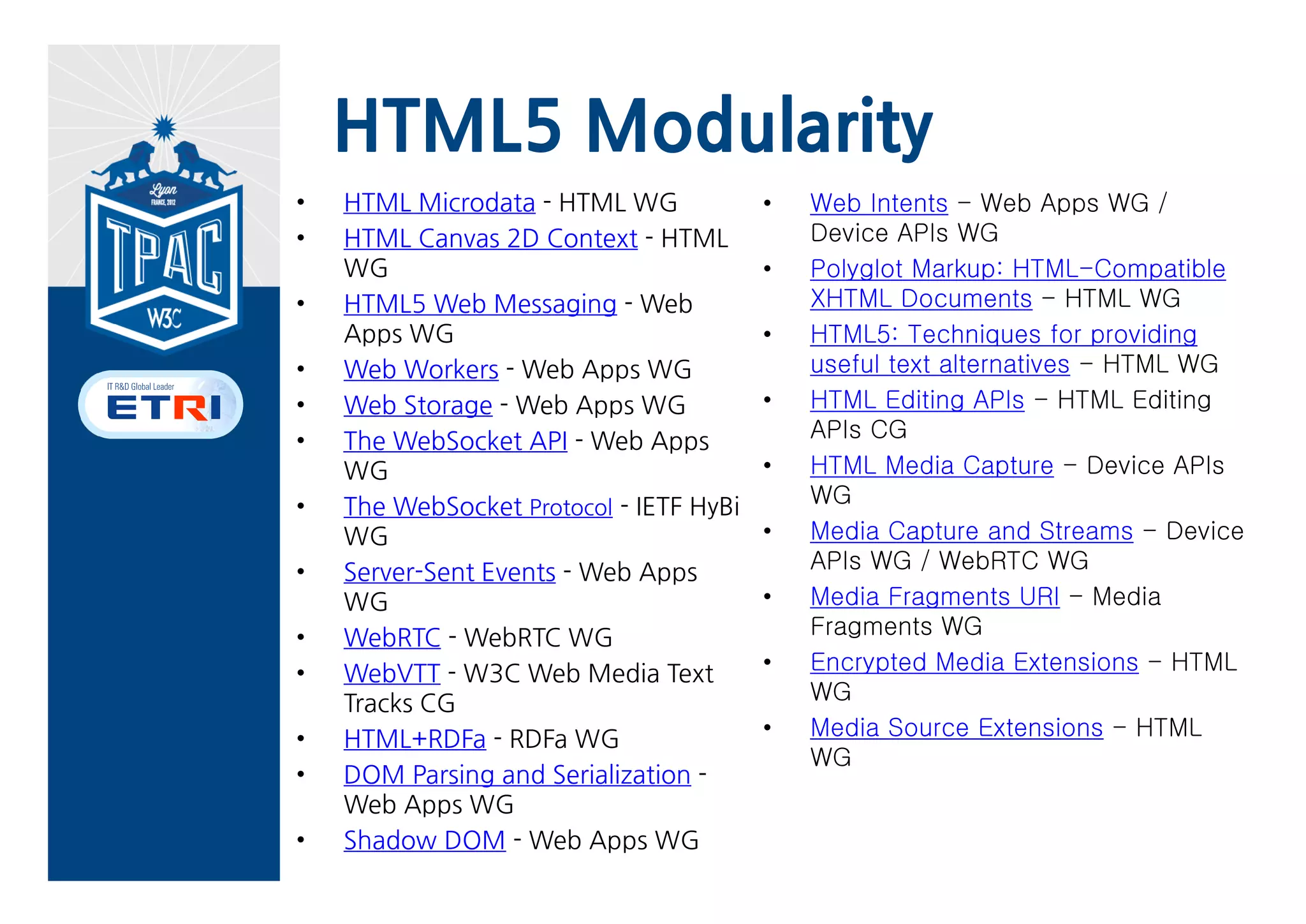 HTML.next - Proposed elements
content (Web Components)
       “Represents an insertion point in a shadow DOM subtree. The insertion point is replaced with the
       elements’ children at rendering time. The <content> element itself is never rendered.”
data (proposal)
       For marking up machine-readable data.
datagrid (proposal)
       Represents an interactive/sortable representation of tree, list, or tabular data in the form of rows and
       cells. (Might be rendered in browsers as a column-sortable “spreadsheet view” and/or
       collapsible/expandable “tree view”). <datagrid> was previously part of the HTML draft, but was dropped
       in 2008.
decorator (Web Components)
       “Defines a new decorator. Typically, you would also give it an id attribute to make it addressable from
       CSS.”
element (Web Components)
       “Defines a new custom element.”
intent (Web Intents)
       Represents an intent registration.
menuitem (Mozilla proposal)
       Represents a command in a menu in a Web application.
reco (Web Speech)
       Represents a speech-input (speech recognition) control in a user interface.
shadow (Web Components)
       “Specifies an insertion point, where the next-oldest shadow DOM subtree in element’s list of shadow
       DOM subtrees is rendered. The <shadow> element itself is never rendered.”
template (Web Components)
       “Defines an inert chunk of DOM that can then be used for creating DOM instances in an unknown
       parsing context.”
tts (Web Speech)
       Represents an audio stream comprised of synthesized speech output (text to speech). DOM interface
       inherits from HTMLMediaElement (that is, the DOM interface for the HTML <audio> and <video
       elements).                                http://www.w3.org/html/wg/next/markup/
 