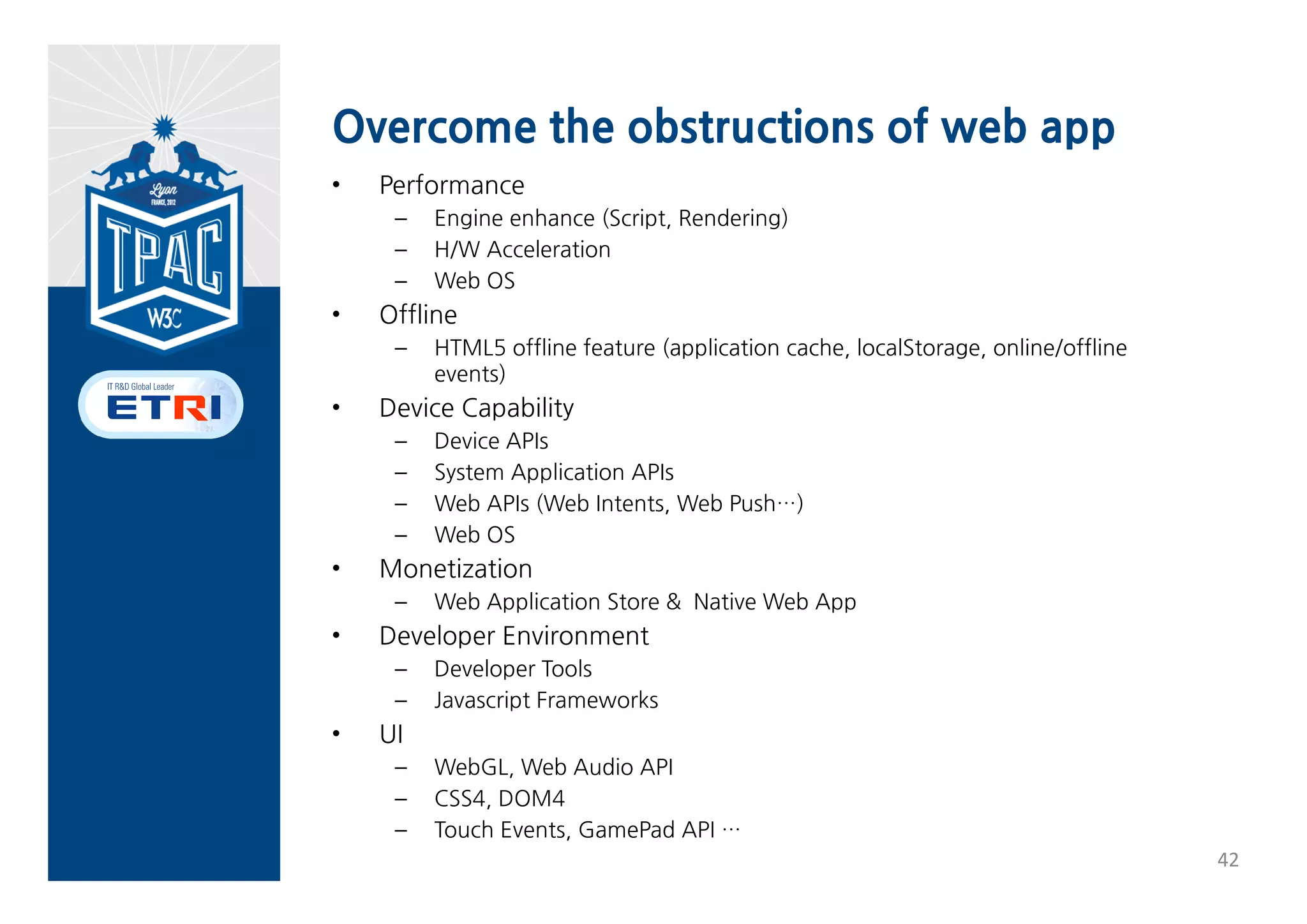 Specializing Web App
• Web App Models
 Running      Service          Trust model   Execution
 model        Model                          Context

 Browser      Hosted Web       Untrusted     Browsing 
 based Web    App              Web App       Context
 App

 WRT based    Packaged         Trusted       Native 
 (Native)     (Installable)    Web App       Context
  Web App     Web App




                                                         41
 
