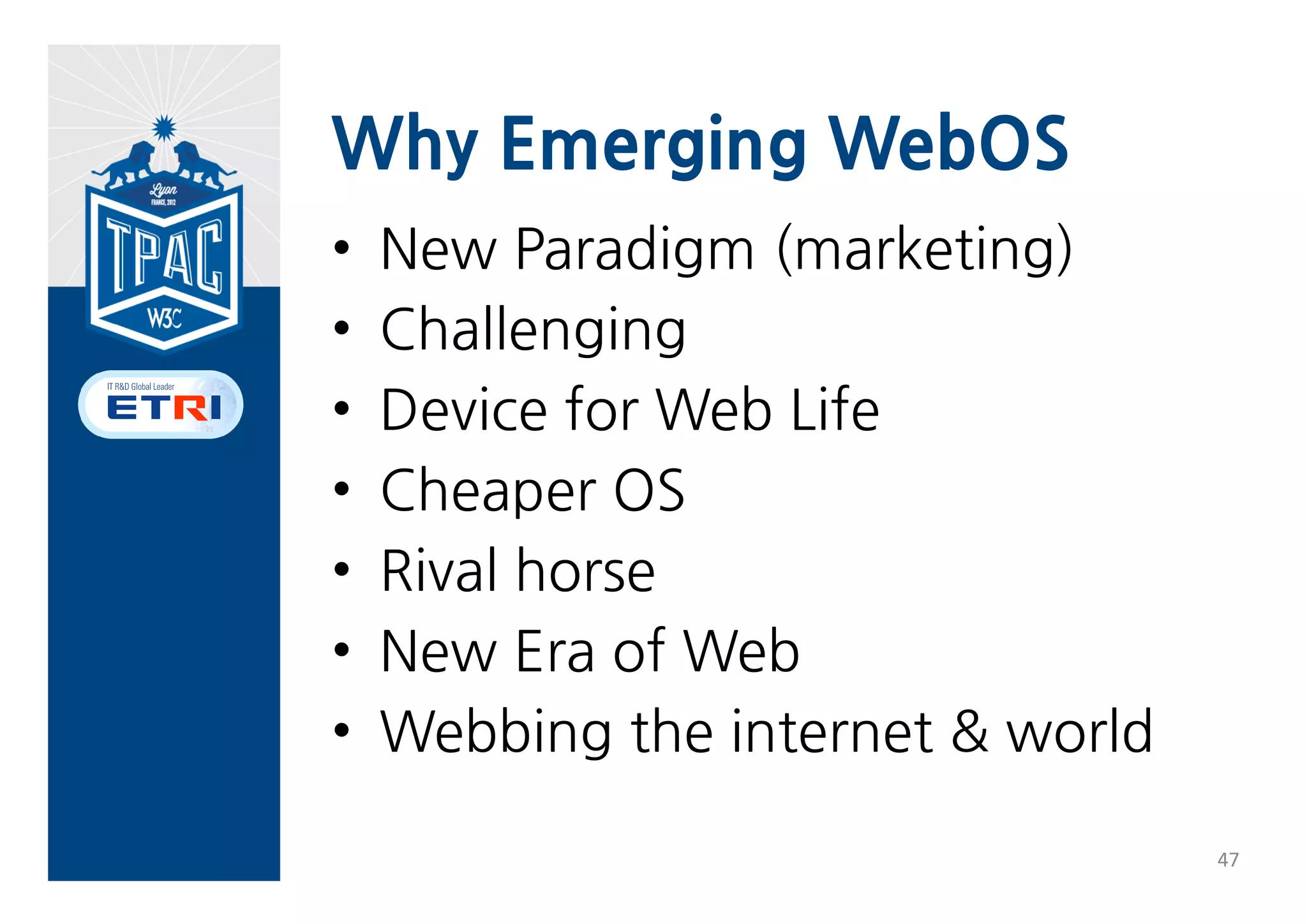 6. Emerging WebOS


                                         Public                  Implementor
                                Internal            Stable draft             Standard Test
          pecification                   Working                 s feedback                   Notes
                                draft               (Last Call)              (Rec)    Suite
                                         draft                   (CR)
          Execution &
                                        Q4 2012     Q2 2013     Q2 2013
          Security Models
          Alarm                         Q1   2013   Q2   2013   Q2   2014
Phase 1   Contacts                      Q1   2013   Q2   2013   Q2   2014
          Messaging                     Q1   2013   Q2   2013   Q2   2014
          Telephony                     Q1   2013   Q2   2013   Q2   2014
          Raw Sockets                   Q1   2013   Q2   2013   Q2   2014
          Bluetooth API
          Browser API
          Calendar API
          Device Capabilities
          API
Phase 2   Idle API
          Media Storage API
          Network Interface
          API
          Secure Elements API
          System Settings API



                                                                                                  46
 